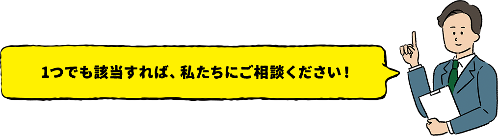 1つでも該当すれば、私たちにご相談ください！